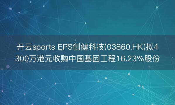 开云sports EPS创健科技(03860.HK)拟4300万港元收购中国基因工程16.23%股份