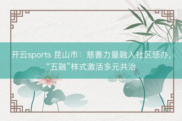 开云sports 昆山市：慈善力量融入社区惩办，“五融”样式激活多元共治