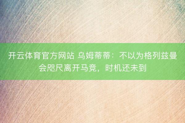 开云体育官方网站 乌姆蒂蒂：不以为格列兹曼会咫尺离开马竞，时机还未到