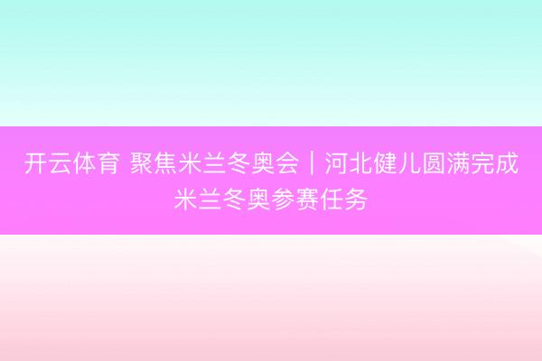开云体育 聚焦米兰冬奥会｜河北健儿圆满完成米兰冬奥参赛任务