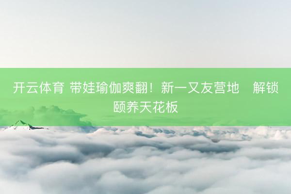 开云体育 带娃瑜伽爽翻！新一又友营地✨解锁颐养天花板