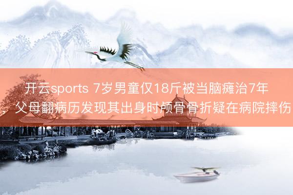 开云sports 7岁男童仅18斤被当脑瘫治7年，父母翻病历发现其出身时颅骨骨折疑在病院摔伤